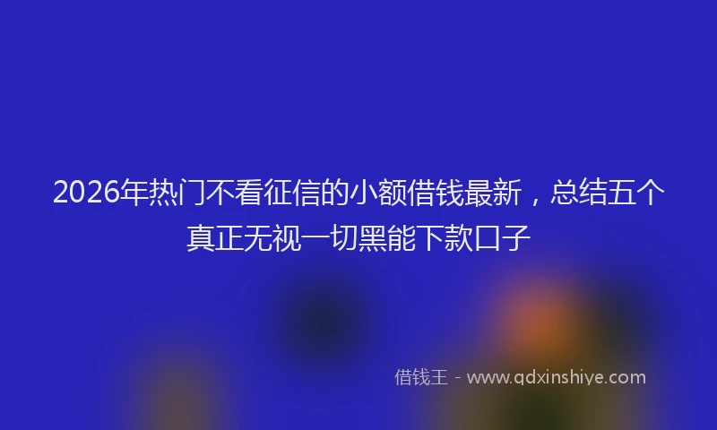2026年热门不看征信的小额借钱最新，总结五个真正无视一切黑能下款口子