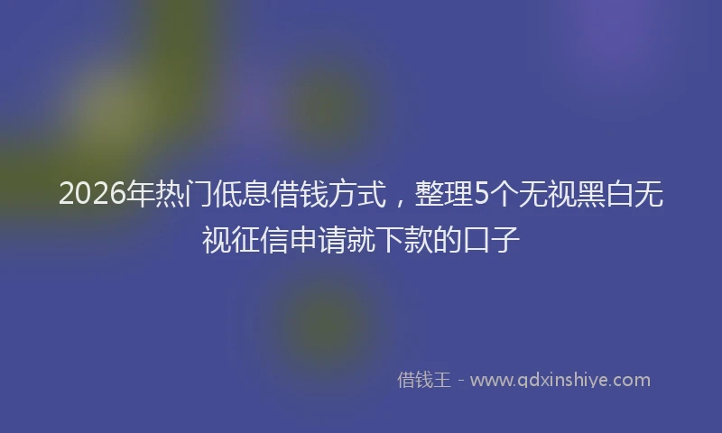 2026年热门低息借钱方式，整理5个无视黑白无视征信申请就下款的口子