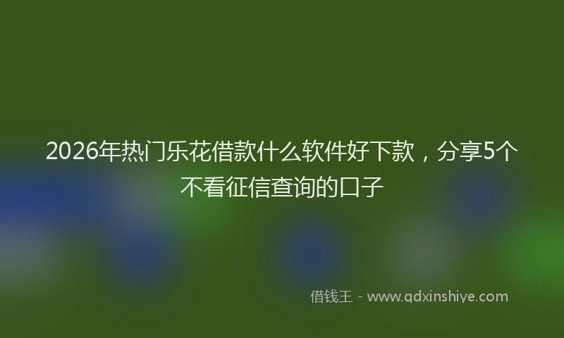 2026年热门乐花借款什么软件好下款，分享5个不看征信查询的口子