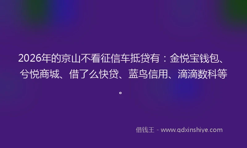 2026年的京山不看征信车抵贷有：金悦宝钱包、兮悦商城、借了么快贷、蓝鸟信用、滴滴数科等。