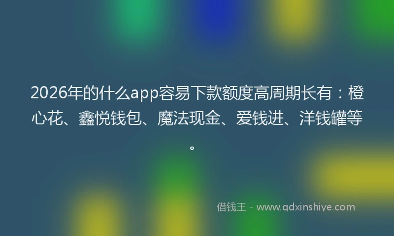 2026年的什么app容易下款额度高周期长有：橙心花、鑫悦钱包、魔法现金、爱钱进、洋钱罐等。