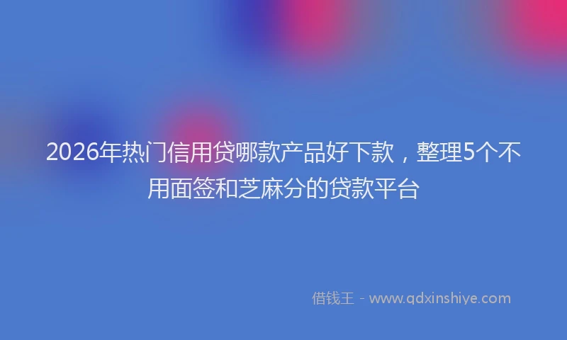2026年热门信用贷哪款产品好下款，整理5个不用面签和芝麻分的贷款平台