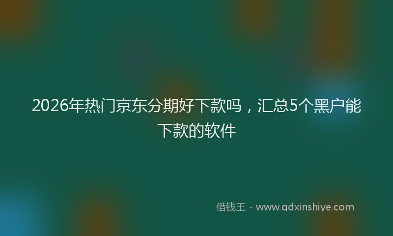 2026年热门京东分期好下款吗，汇总5个黑户能下款的软件