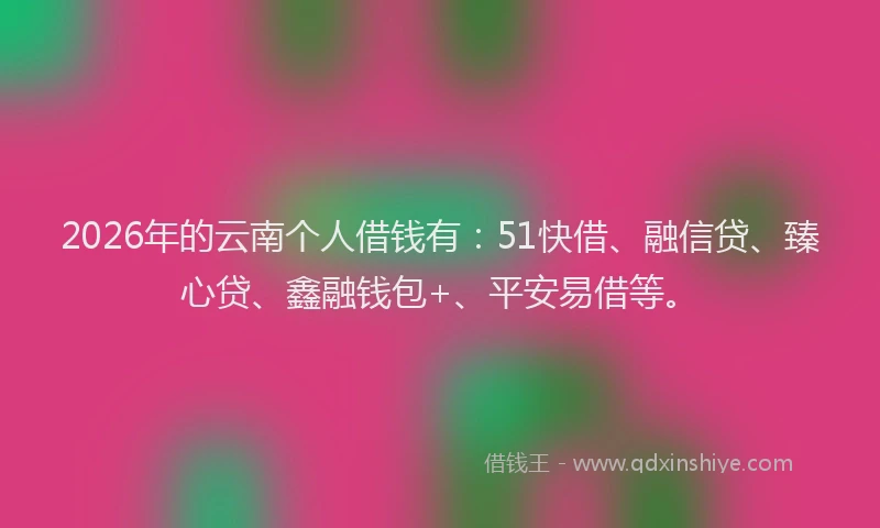 2026年的云南个人借钱有：51快借、融信贷、臻心贷、鑫融钱包+、平安易借等。