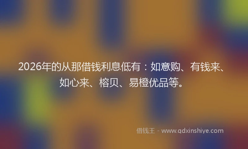 2026年的从那借钱利息低有：如意购、有钱来、如心来、榕贝、易橙优品等。