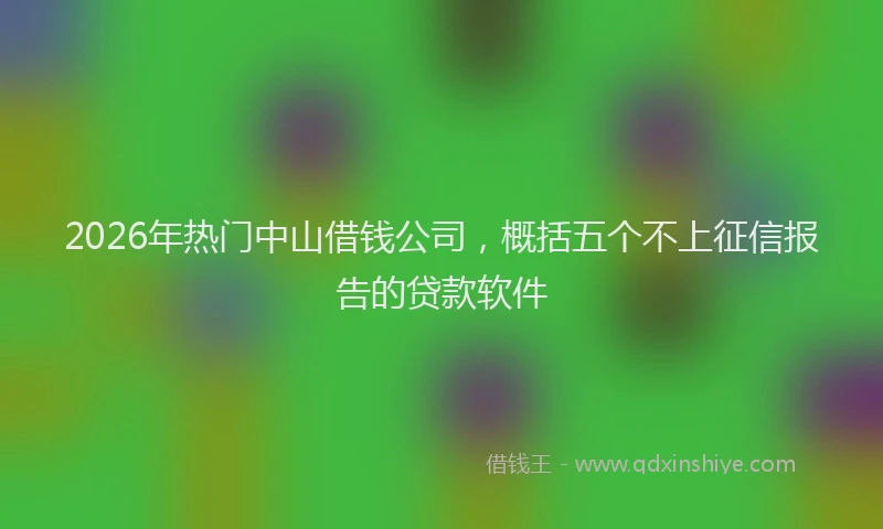 2026年热门中山借钱公司，概括五个不上征信报告的贷款软件