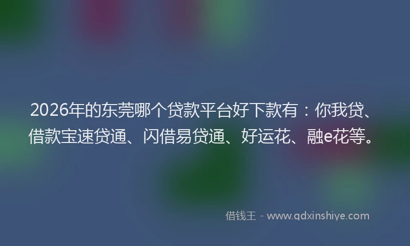 2026年的东莞哪个贷款平台好下款有：你我贷、借款宝速贷通、闪借易贷通、好运花、融e花等。