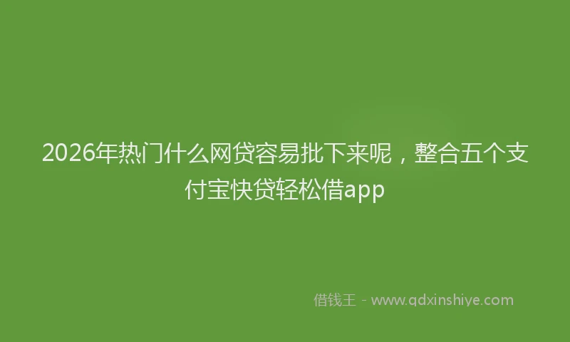 2026年热门什么网贷容易批下来呢，整合五个支付宝快贷轻松借app