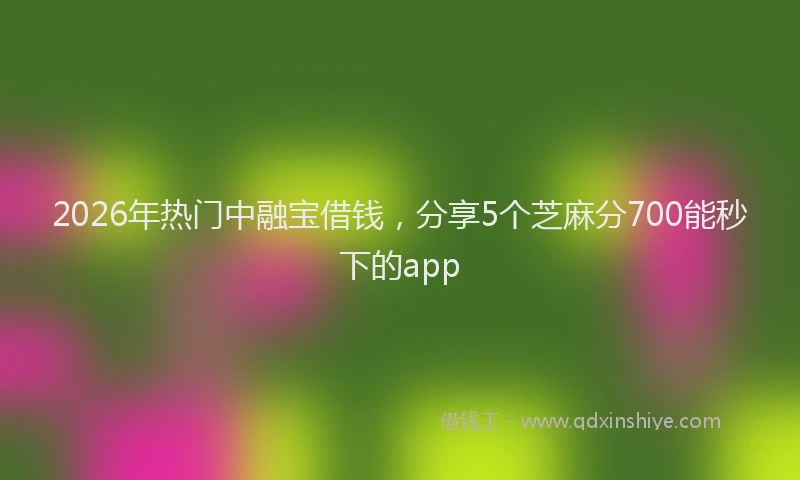 2026年热门中融宝借钱，分享5个芝麻分700能秒下的app