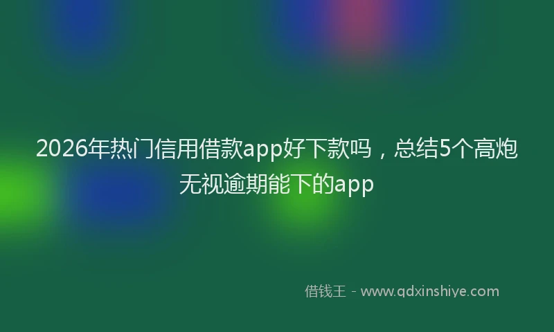 2026年热门信用借款app好下款吗，总结5个高炮无视逾期能下的app