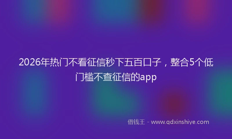 2026年热门不看征信秒下五百口子，整合5个低门槛不查征信的app