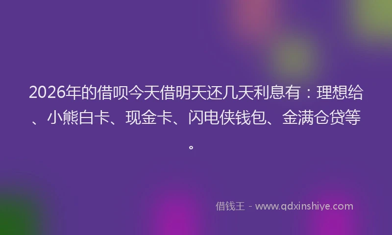 2026年的借呗今天借明天还几天利息有：理想给、小熊白卡、现金卡、闪电侠钱包、金满仓贷等。