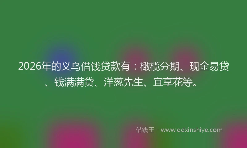 2026年的义乌借钱贷款有：橄榄分期、现金易贷、钱满满贷、洋葱先生、宜享花等。