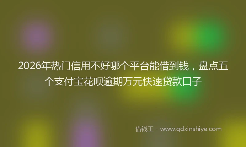 2026年热门信用不好哪个平台能借到钱，盘点五个支付宝花呗逾期万元快速贷款口子