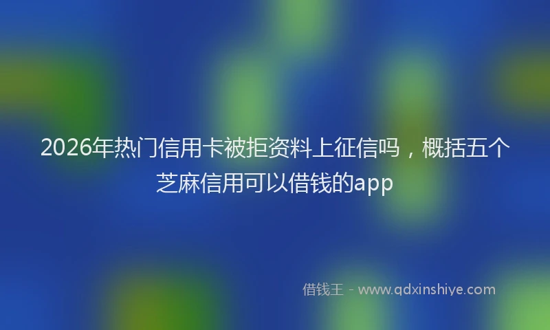 2026年热门信用卡被拒资料上征信吗，概括五个芝麻信用可以借钱的app