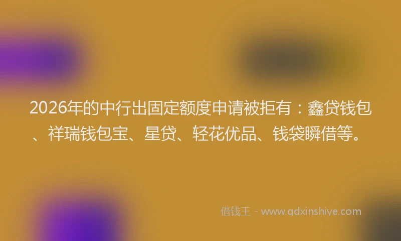 2026年的中行出固定额度申请被拒有：鑫贷钱包、祥瑞钱包宝、星贷、轻花优品、钱袋瞬借等。