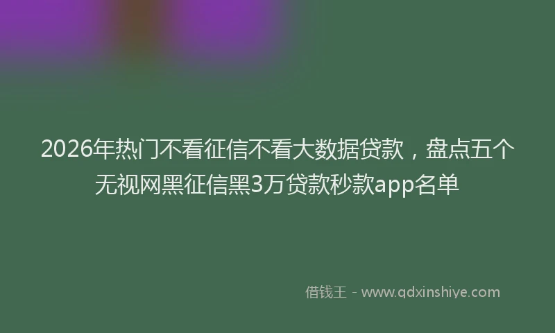 2026年热门不看征信不看大数据贷款，盘点五个无视网黑征信黑3万贷款秒款app名单