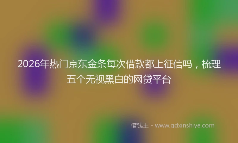 2026年热门京东金条每次借款都上征信吗，梳理五个无视黑白的网贷平台