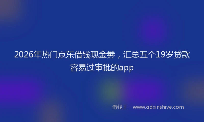 2026年热门京东借钱现金劵，汇总五个19岁贷款容易过审批的app