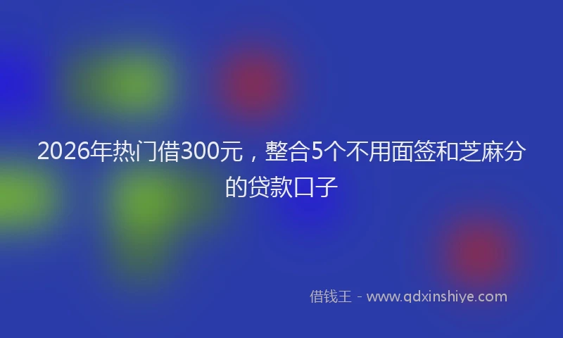 2026年热门借300元，整合5个不用面签和芝麻分的贷款口子