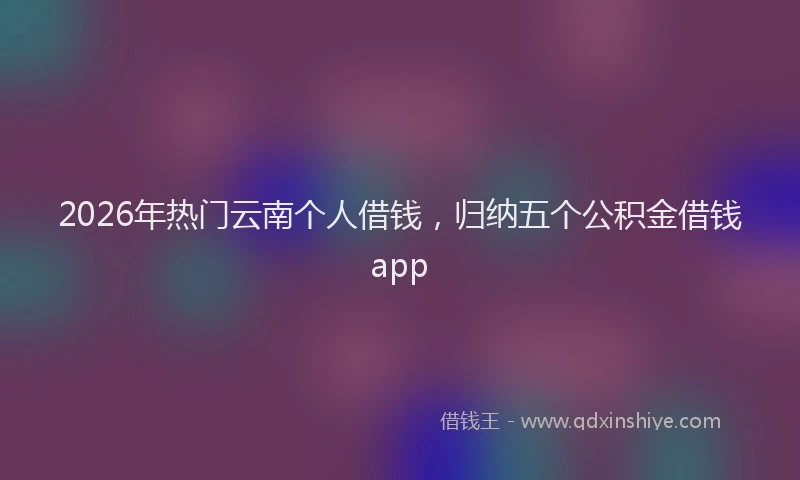 2026年热门云南个人借钱，归纳五个公积金借钱app