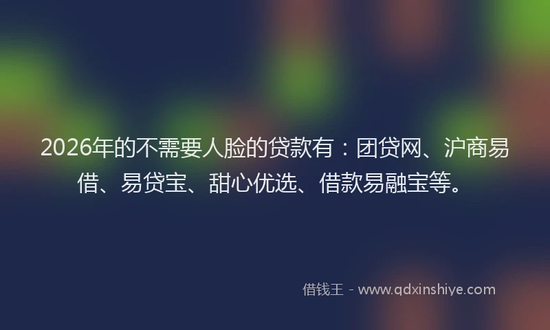 2026年的不需要人脸的贷款有：团贷网、沪商易借、易贷宝、甜心优选、借款易融宝等。