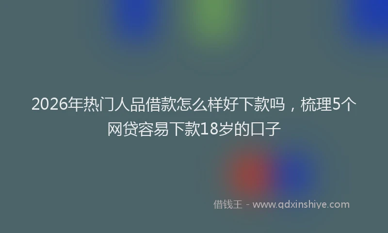 2026年热门人品借款怎么样好下款吗，梳理5个网贷容易下款18岁的口子