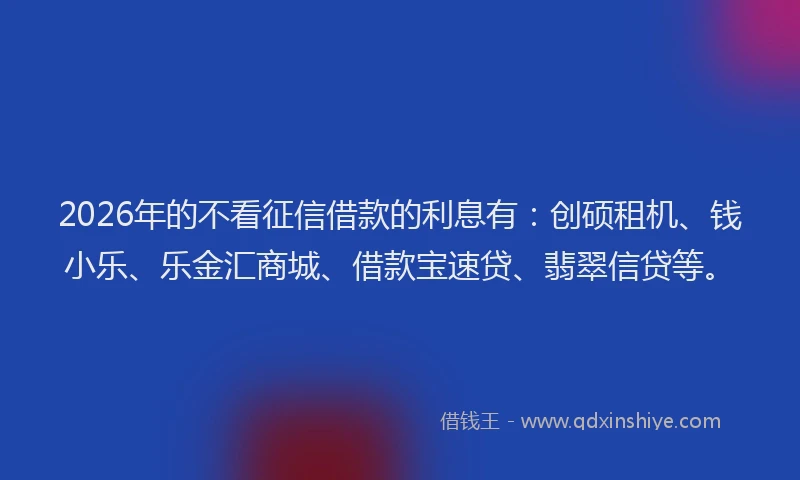 2026年的不看征信借款的利息有：创硕租机、钱小乐、乐金汇商城、借款宝速贷、翡翠信贷等。