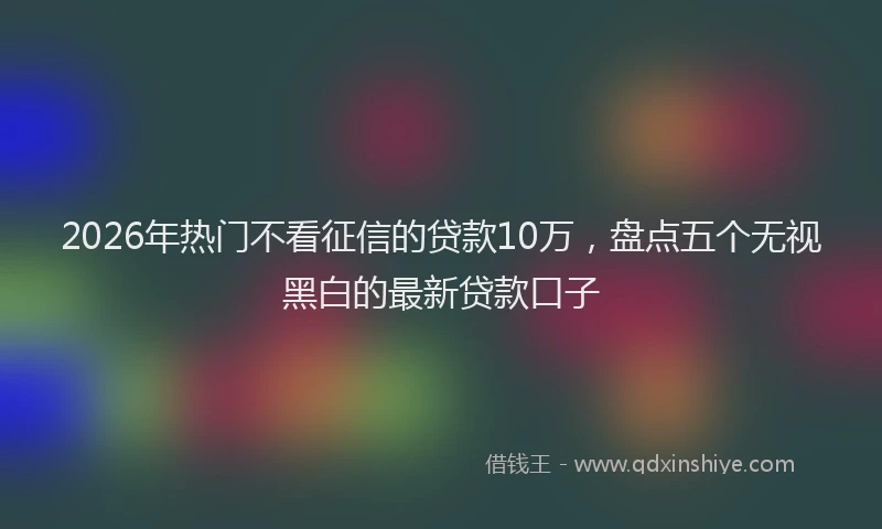 2026年热门不看征信的贷款10万，盘点五个无视黑白的最新贷款口子