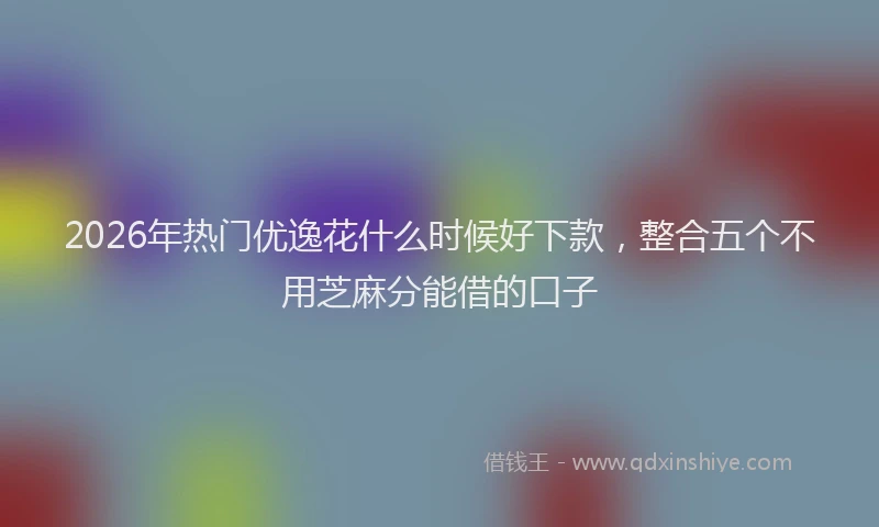 2026年热门优逸花什么时候好下款，整合五个不用芝麻分能借的口子