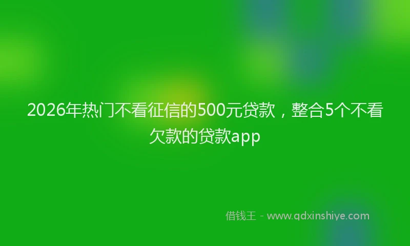 2026年热门不看征信的500元贷款，整合5个不看欠款的贷款app