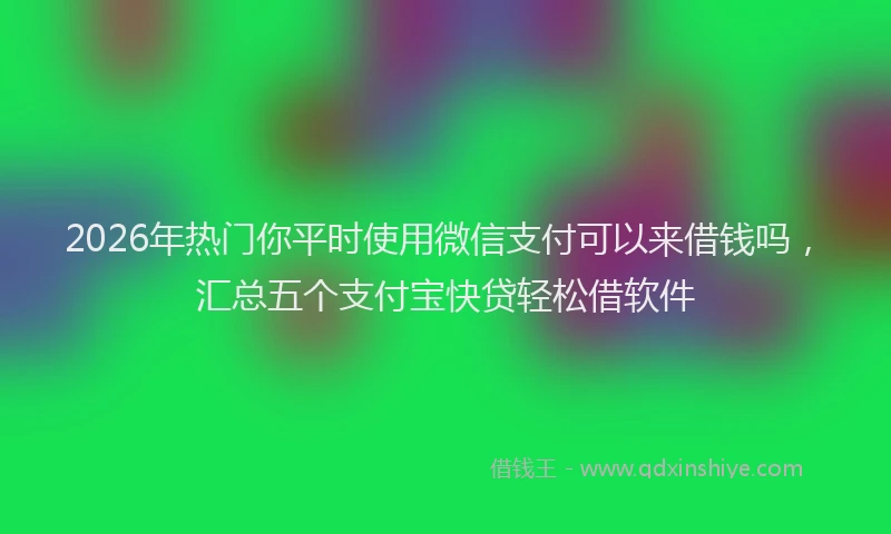 2026年热门你平时使用微信支付可以来借钱吗，汇总五个支付宝快贷轻松借软件