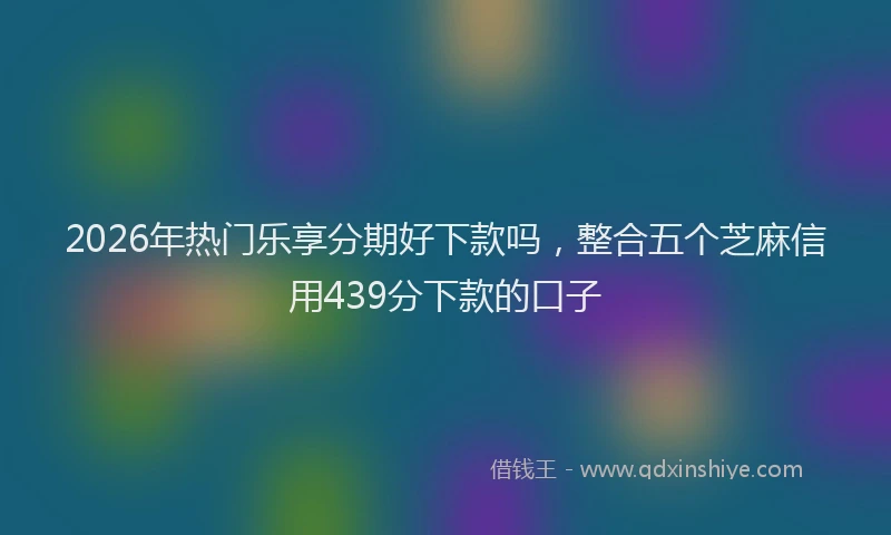 2026年热门乐享分期好下款吗，整合五个芝麻信用439分下款的口子