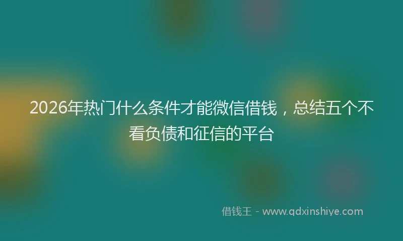 2026年热门什么条件才能微信借钱，总结五个不看负债和征信的平台