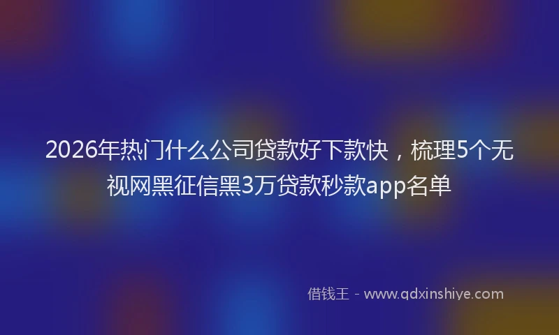 2026年热门什么公司贷款好下款快，梳理5个无视网黑征信黑3万贷款秒款app名单