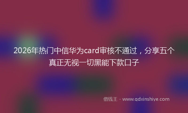 2026年热门中信华为card审核不通过，分享五个真正无视一切黑能下款口子
