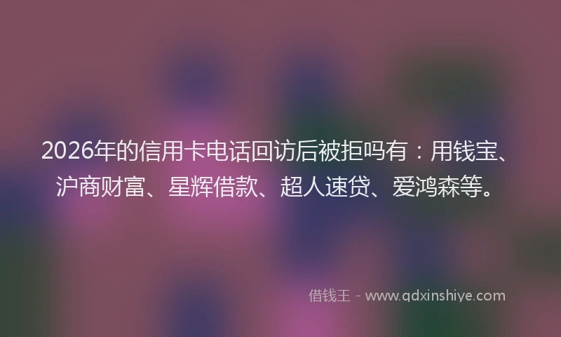 2026年的信用卡电话回访后被拒吗有：用钱宝、沪商财富、星辉借款、超人速贷、爱鸿森等。