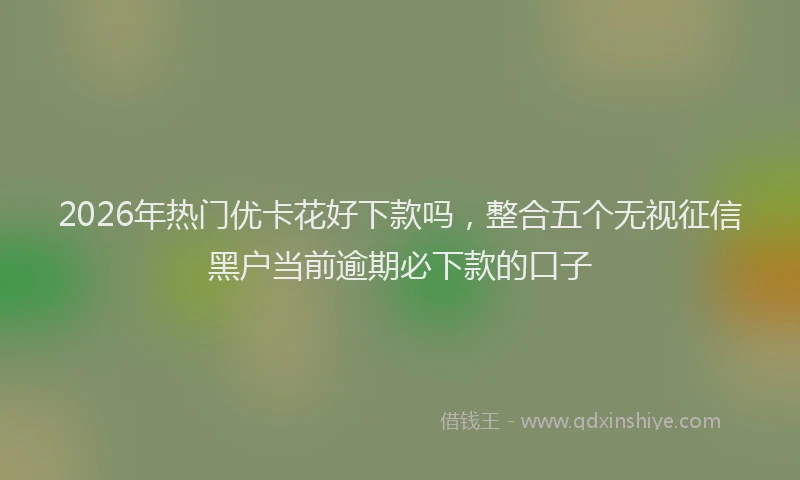 2026年热门优卡花好下款吗，整合五个无视征信黑户当前逾期必下款的口子