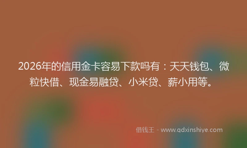 2026年的信用金卡容易下款吗有：天天钱包、微粒快借、现金易融贷、小米贷、薪小用等。