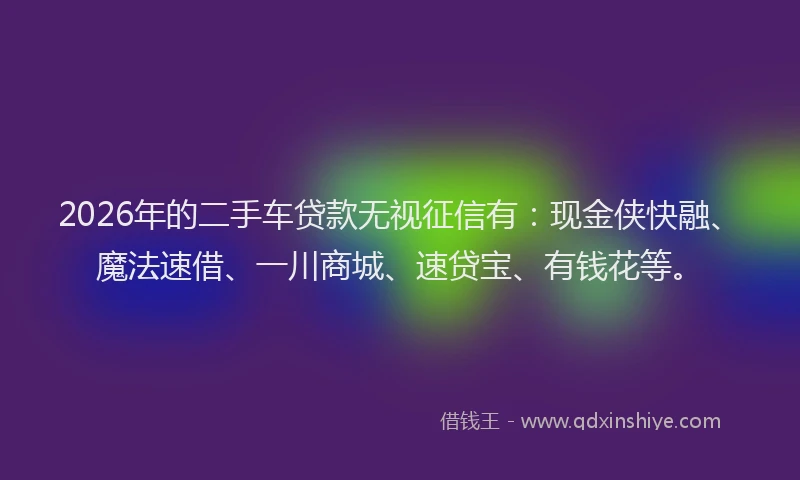2026年的二手车贷款无视征信有：现金侠快融、魔法速借、一川商城、速贷宝、有钱花等。