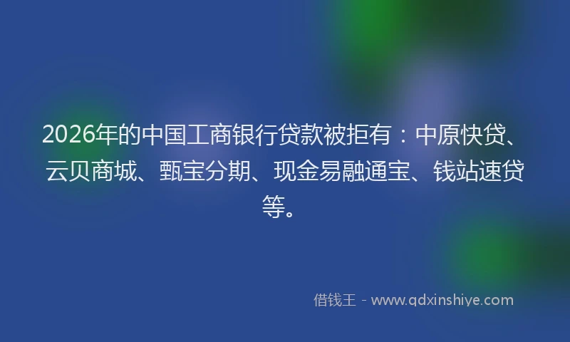 2026年的中国工商银行贷款被拒有：中原快贷、云贝商城、甄宝分期、现金易融通宝、钱站速贷等。