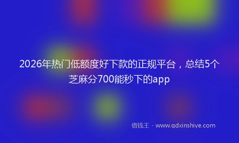 2026年热门低额度好下款的正规平台，总结5个芝麻分700能秒下的app