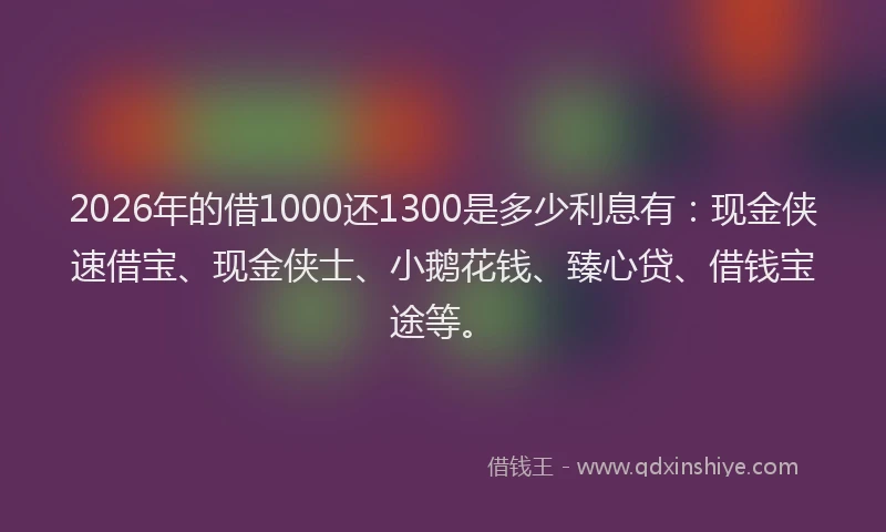 2026年的借1000还1300是多少利息有：现金侠速借宝、现金侠士、小鹅花钱、臻心贷、借钱宝途等。