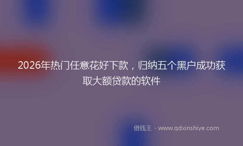 2026年热门任意花好下款，归纳五个黑户成功获取大额贷款的软件