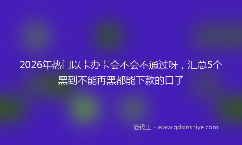2026年热门以卡办卡会不会不通过呀，汇总5个黑到不能再黑都能下款的口子