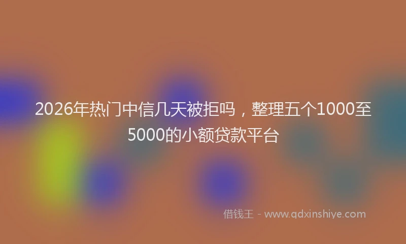 2026年热门中信几天被拒吗，整理五个1000至5000的小额贷款平台