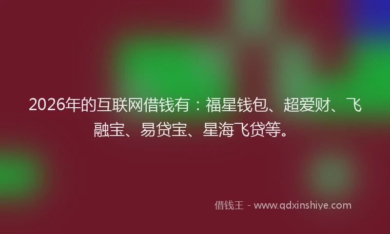 2026年的互联网借钱有：福星钱包、超爱财、飞融宝、易贷宝、星海飞贷等。