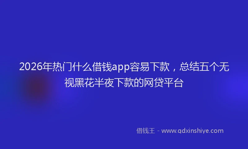 2026年热门什么借钱app容易下款，总结五个无视黑花半夜下款的网贷平台