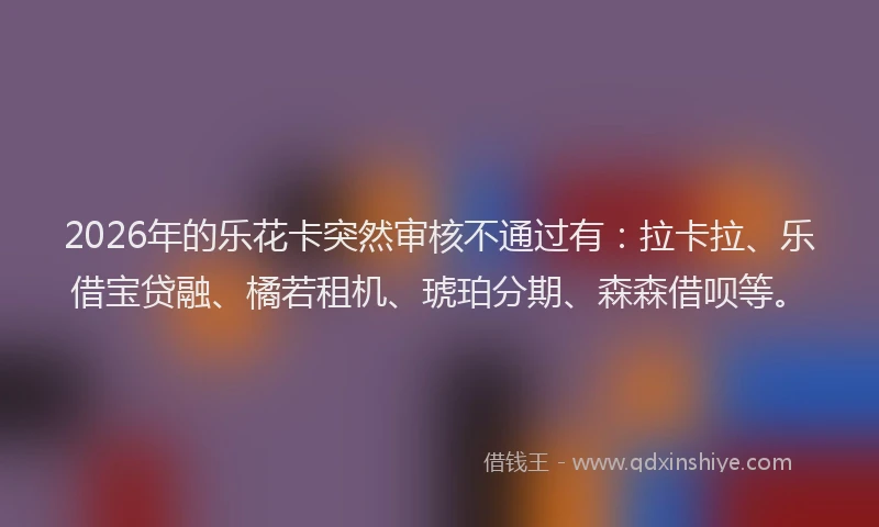2026年的乐花卡突然审核不通过有：拉卡拉、乐借宝贷融、橘若租机、琥珀分期、森森借呗等。