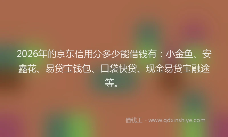 2026年的京东信用分多少能借钱有：小金鱼、安鑫花、易贷宝钱包、口袋快贷、现金易贷宝融途等。